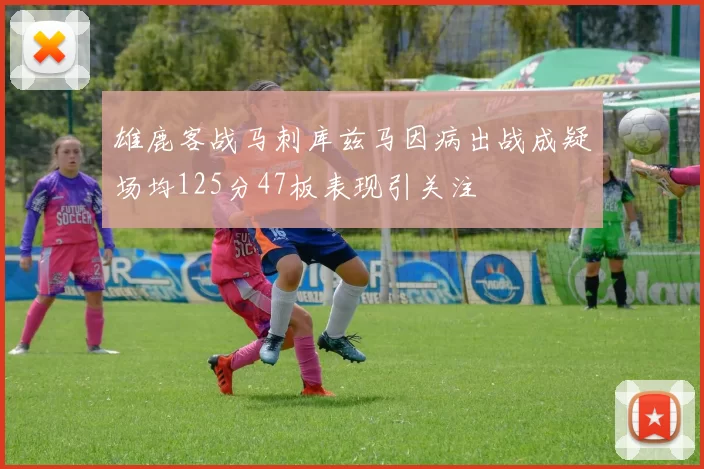 雄鹿客战马刺库兹马因病出战成疑场均125分47板表现引关注