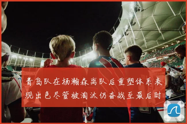 青岛队在杨瀚森离队后重塑体系表现出色尽管被淘汰仍奋战至最后时刻