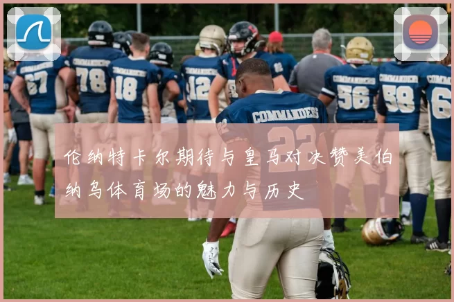 伦纳特卡尔期待与皇马对决赞美伯纳乌体育场的魅力与历史