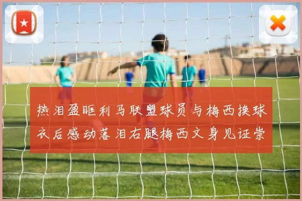 热泪盈眶利马联盟球员与梅西换球衣后感动落泪右腿梅西文身见证崇拜之情