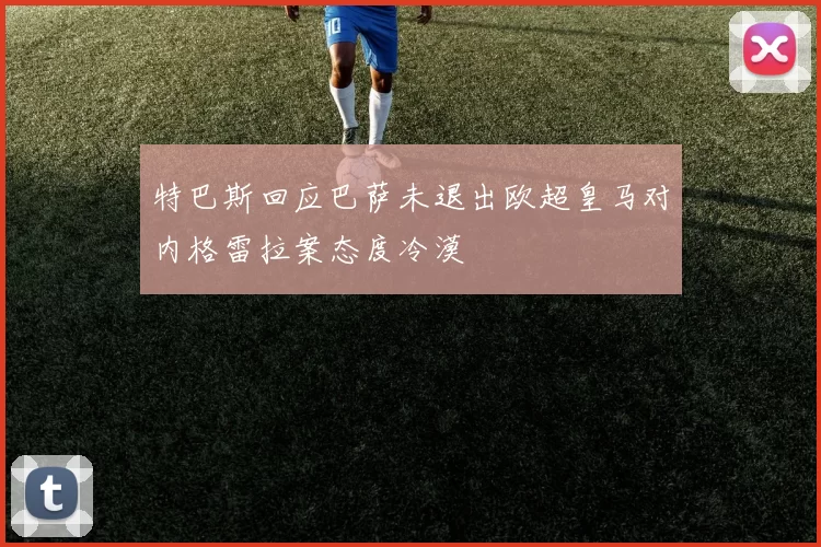 特巴斯回应巴萨未退出欧超皇马对内格雷拉案态度冷漠