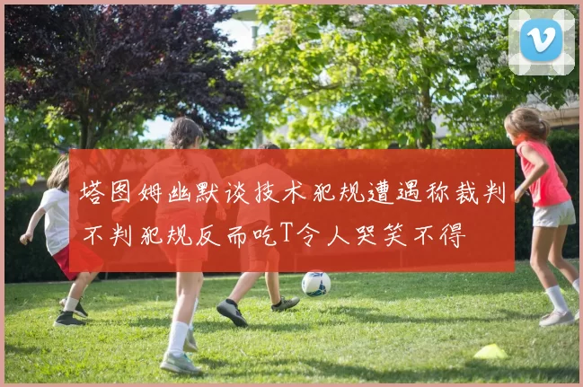 塔图姆幽默谈技术犯规遭遇称裁判不判犯规反而吃T令人哭笑不得