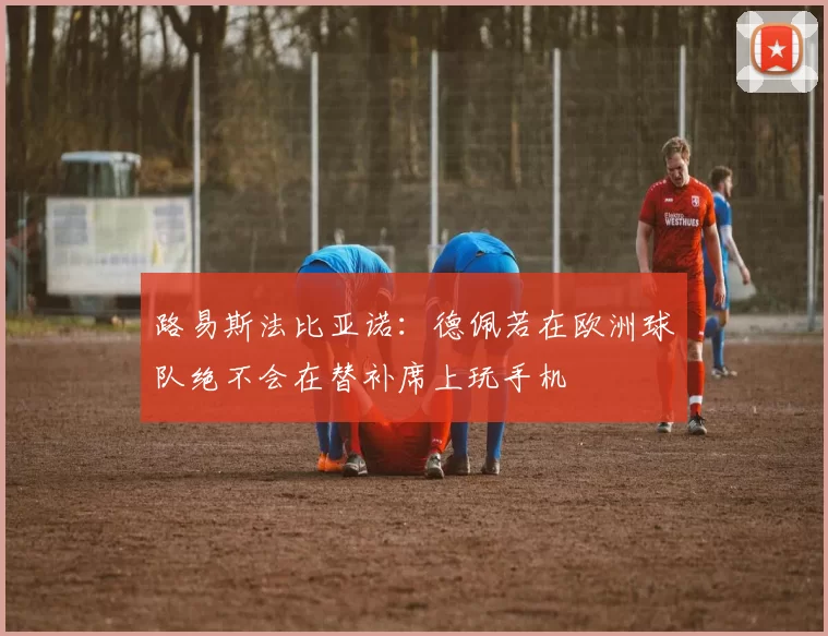 路易斯法比亚诺：德佩若在欧洲球队绝不会在替补席上玩手机