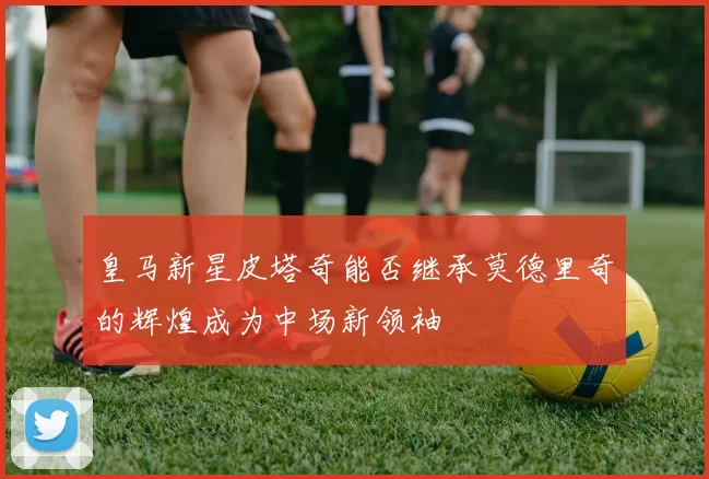 皇马新星皮塔奇能否继承莫德里奇的辉煌成为中场新领袖