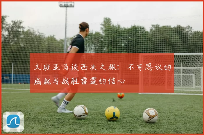 文班亚马谈西决之旅：不可思议的成就与战胜雷霆的信心