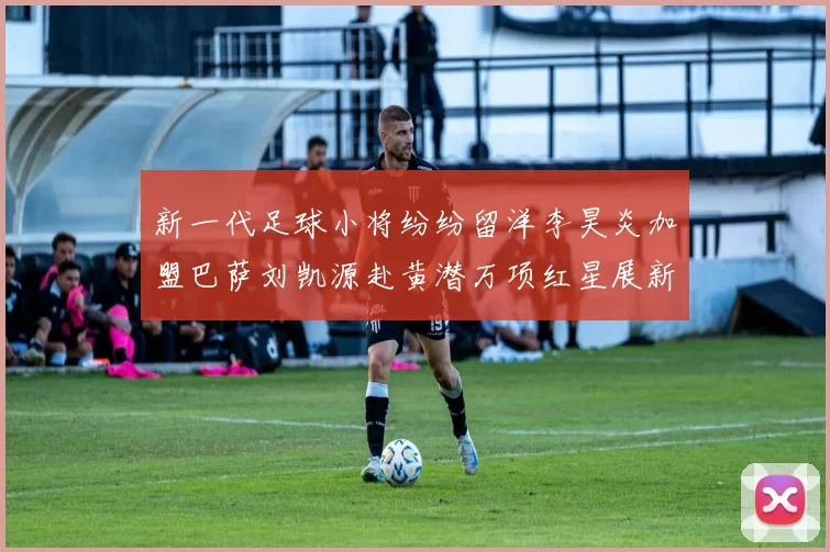 新一代足球小将纷纷留洋李昊炎加盟巴萨刘凯源赴黄潜万项红星展新希望