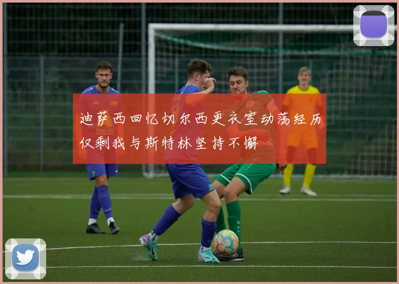 迪萨西回忆切尔西更衣室动荡经历仅剩我与斯特林坚持不懈
