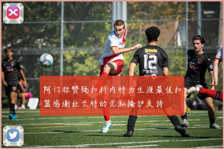 阿门称赞隔扣科内特为生涯最佳扣篮感谢杜兰特的无私掩护支持