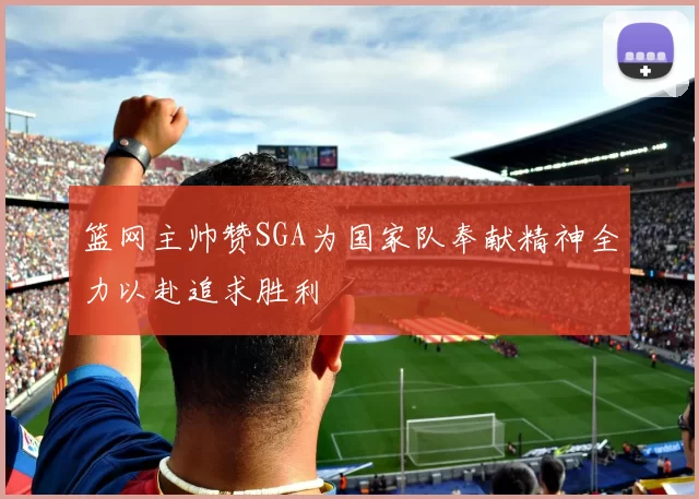 篮网主帅赞SGA为国家队奉献精神全力以赴追求胜利