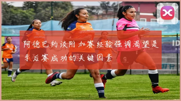 阿德巴约谈附加赛经验强调渴望是季后赛成功的关键因素