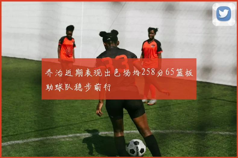 乔治近期表现出色场均258分65篮板助球队稳步前行