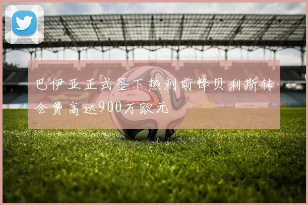 巴伊亚正式签下热刺前锋贝利斯转会费高达900万欧元