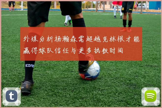 外媒分析杨瀚森需超越克林根才能赢得球队信任与更多执教时间