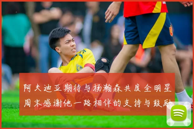 阿夫迪亚期待与杨瀚森共度全明星周末感谢他一路相伴的支持与鼓励