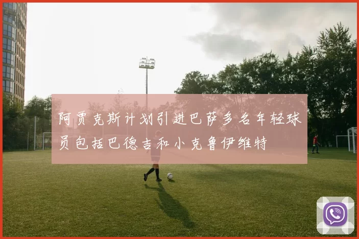 阿贾克斯计划引进巴萨多名年轻球员包括巴德吉和小克鲁伊维特