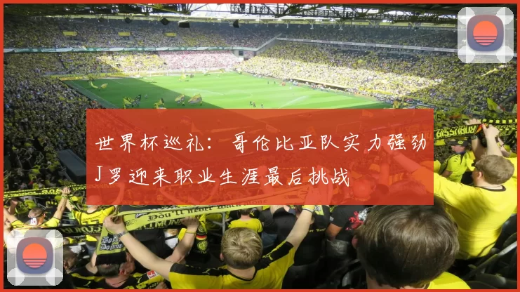 世界杯巡礼：哥伦比亚队实力强劲J罗迎来职业生涯最后挑战