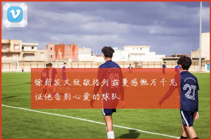 徐新发文致敬格列兹曼感慨万千见证他告别心爱的球队