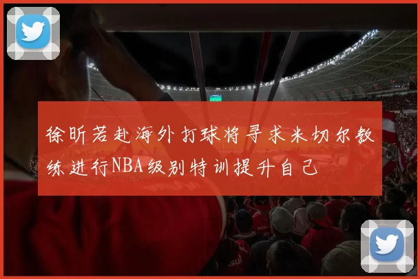 徐昕若赴海外打球将寻求米切尔教练进行NBA级别特训提升自己