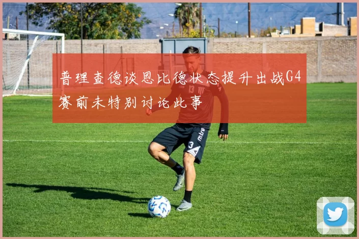 普理查德谈恩比德状态提升出战G4赛前未特别讨论此事