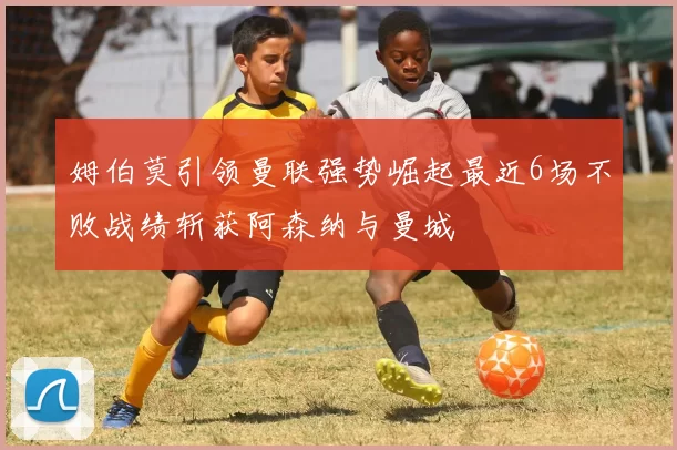姆伯莫引领曼联强势崛起最近6场不败战绩斩获阿森纳与曼城
