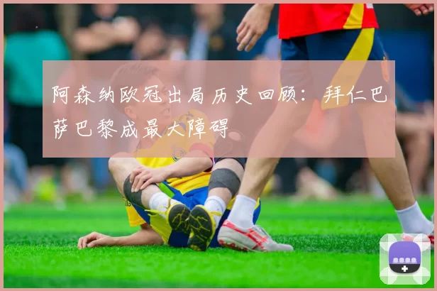 阿森纳欧冠出局历史回顾：拜仁巴萨巴黎成最大障碍