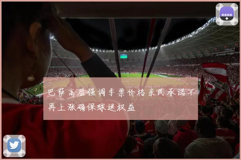 巴萨高层强调季票价格亲民承诺不再上涨确保球迷权益